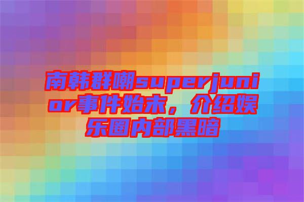 南韓群嘲superjunior事件始末，介紹娛樂圈內(nèi)部黑暗