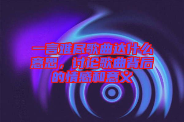 一言難盡歌曲達(dá)什么意思，討論歌曲背后的情感和意義