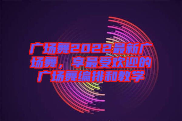 廣場舞2022最新廣場舞，享最受歡迎的廣場舞編排和教學(xué)