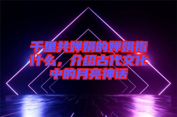 千里共嬋娟的嬋娟指什么，介紹古代文化中的月亮神話