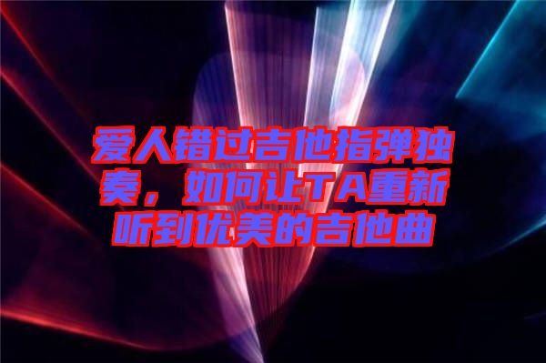 愛人錯過吉他指彈獨奏，如何讓TA重新聽到優(yōu)美的吉他曲