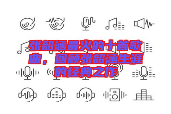 張韶涵最火的十首歌曲，回顧張韶涵生涯的經(jīng)典之作