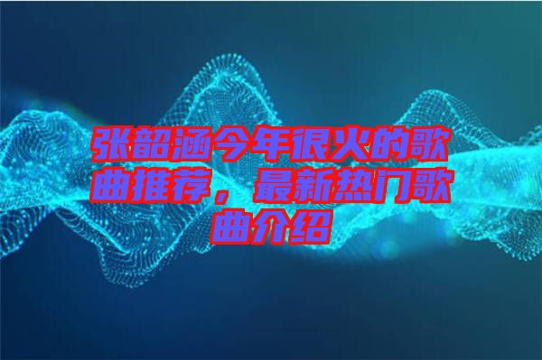 張韶涵今年很火的歌曲推薦，最新熱門歌曲介紹