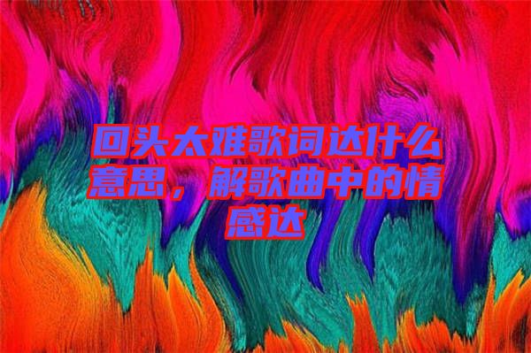 回頭太難歌詞達什么意思，解歌曲中的情感達