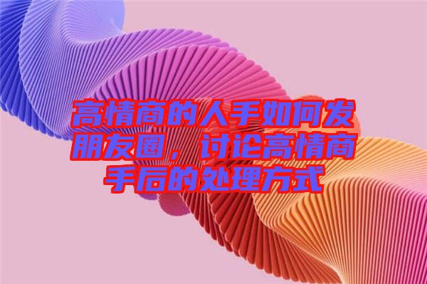 高情商的人手如何發(fā)朋友圈，討論高情商手后的處理方式