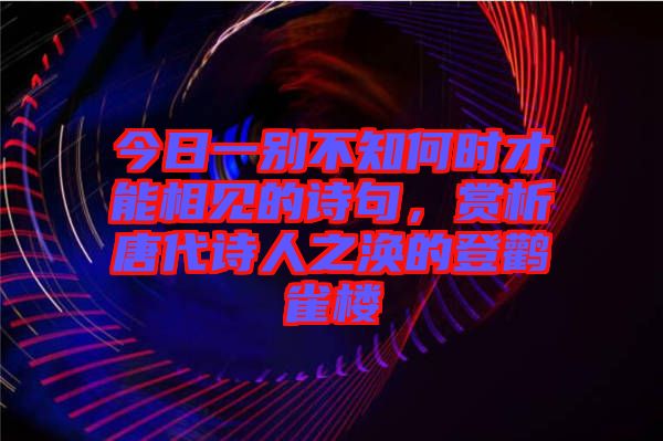 今日一別不知何時才能相見的詩句，賞析唐代詩人之渙的登鸛雀樓