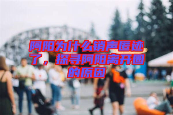 阿陽為什么銷聲匿跡了，探尋阿陽離開圈的原因