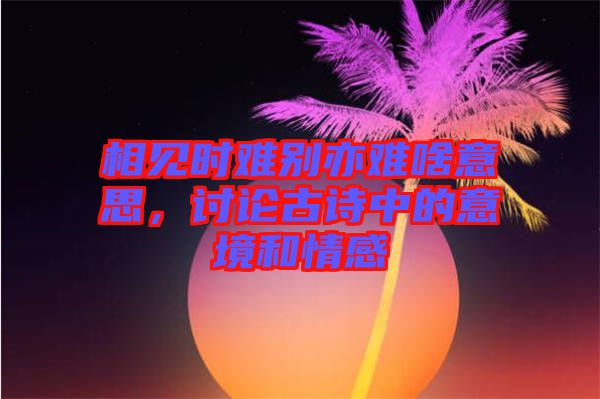 相見(jiàn)時(shí)難別亦難啥意思，討論古詩(shī)中的意境和情感