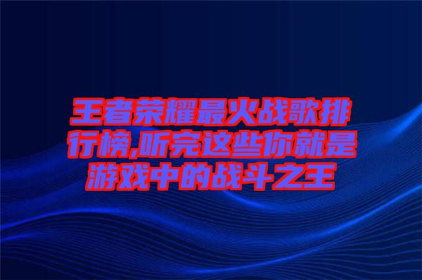 王者榮耀最火戰(zhàn)歌排行榜,聽(tīng)完這些你就是游戲中的戰(zhàn)斗之王