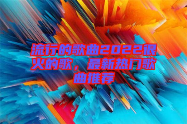 流行的歌曲2022很火的歌，最新熱門歌曲推薦