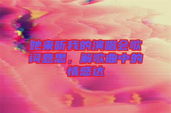 她來聽我的演唱會歌詞意思，解歌曲中的情感達