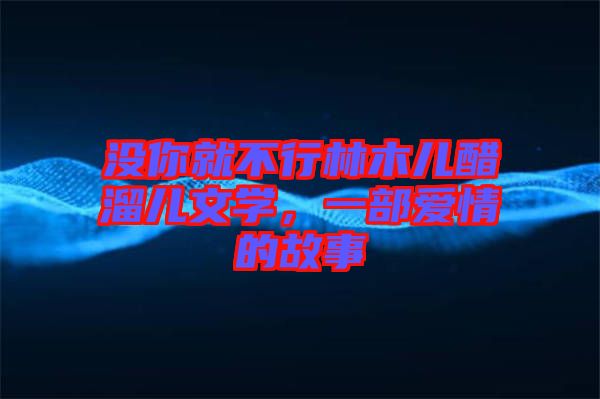 沒(méi)你就不行林木兒醋溜兒文學(xué)，一部愛(ài)情的故事