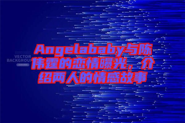 Angelababy與陳偉霆的戀情曝光，介紹兩人的情感故事