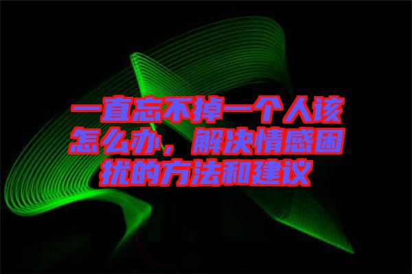 一直忘不掉一個(gè)人該怎么辦，解決情感困擾的方法和建議