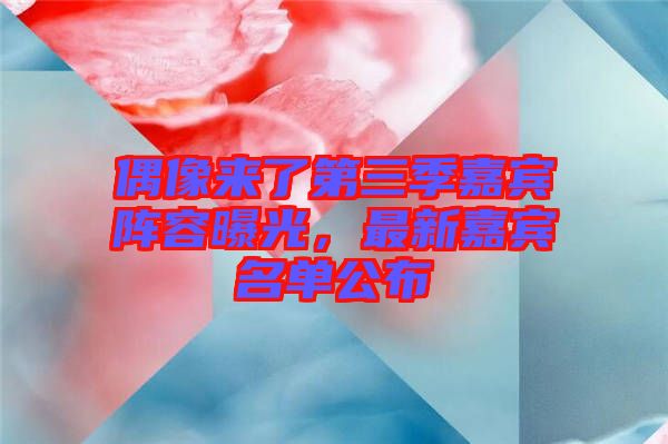 偶像來(lái)了第三季嘉賓陣容曝光，最新嘉賓名單公布