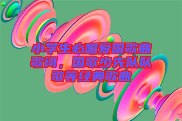 小學(xué)生必唱愛國歌曲歌詞，國歌少先隊(duì)隊(duì)歌等經(jīng)典歌曲