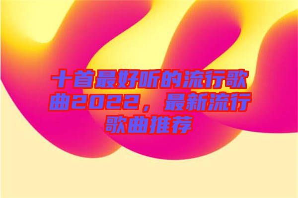 十首最好聽的流行歌曲2022，最新流行歌曲推薦