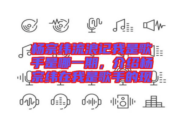 楊宗緯流浪記我是歌手是哪一期，介紹楊宗緯在我是歌手的現(xiàn)