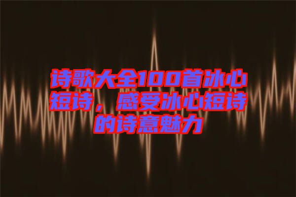 詩歌大全100首冰心短詩，感受冰心短詩的詩意魅力