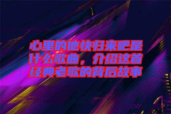 心里的他快歸來吧是什么歌曲，介紹這首經(jīng)典老歌的背后故事