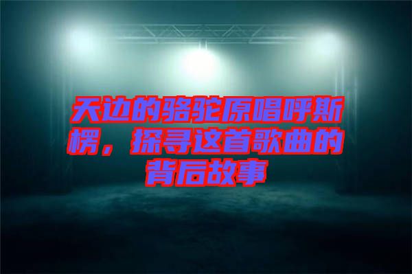 天邊的駱駝原唱呼斯楞，探尋這首歌曲的背后故事