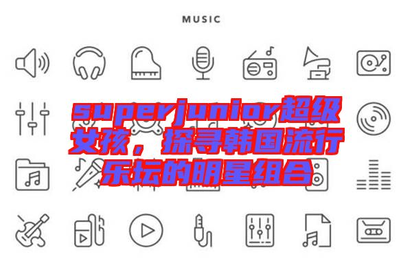 superjunior超級(jí)女孩，探尋韓國(guó)流行樂壇的明星組合