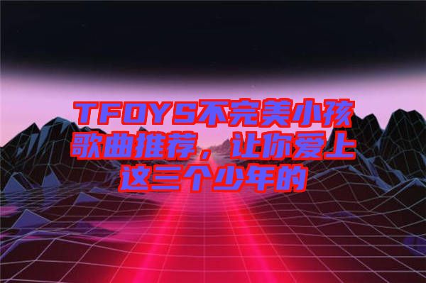 TFOYS不完美小孩歌曲推薦，讓你愛上這三個(gè)少年的