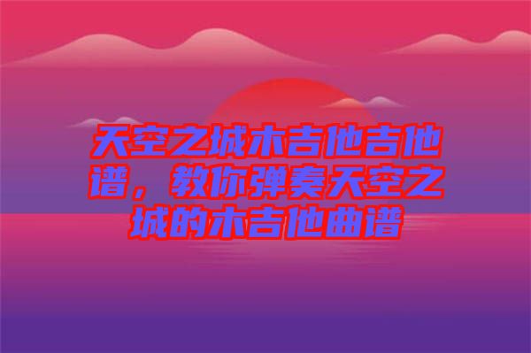 天空之城木吉他吉他譜，教你彈奏天空之城的木吉他曲譜