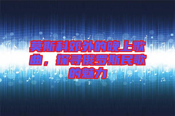 莫斯科郊外的晚上歌曲，探尋俄羅斯民歌的魅力