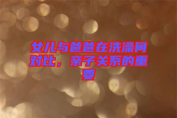 女兒與爸爸在洗澡間對比，親子關(guān)系的重要