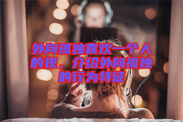 外向孤獨喜歡一個人的現(xiàn)，介紹外向孤獨的行為特征