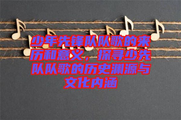 少年先鋒隊(duì)隊(duì)歌的來歷和意義，探尋少先隊(duì)隊(duì)歌的歷史淵源與文化內(nèi)涵