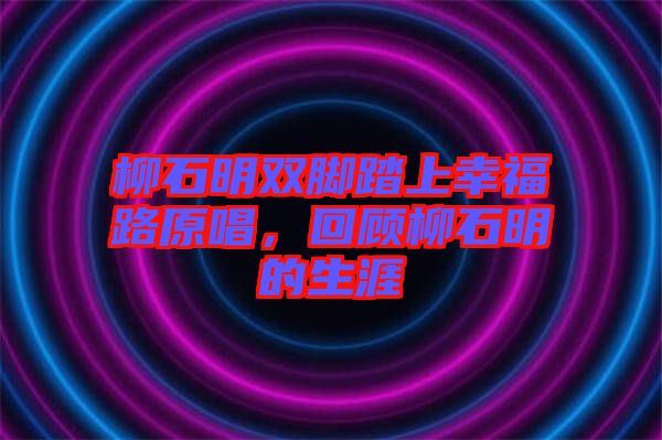 柳石明雙腳踏上幸福路原唱，回顧柳石明的生涯