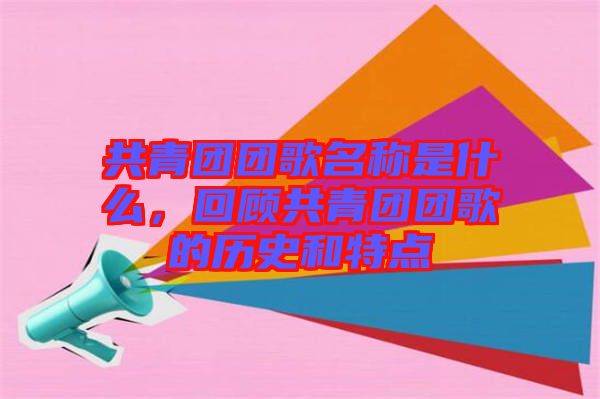 共青團(tuán)團(tuán)歌名稱是什么，回顧共青團(tuán)團(tuán)歌的歷史和特點(diǎn)