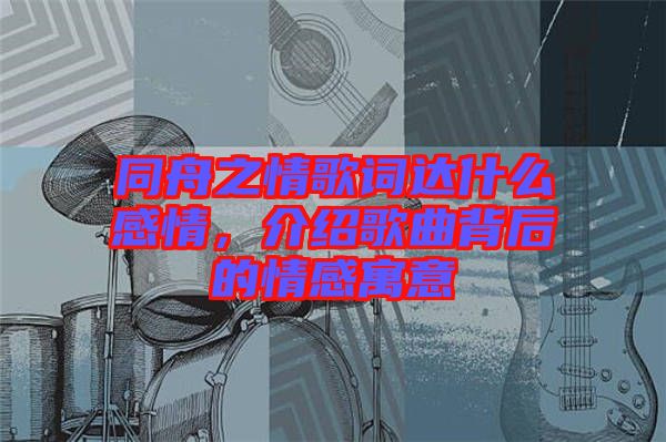 同舟之情歌詞達(dá)什么感情，介紹歌曲背后的情感寓意