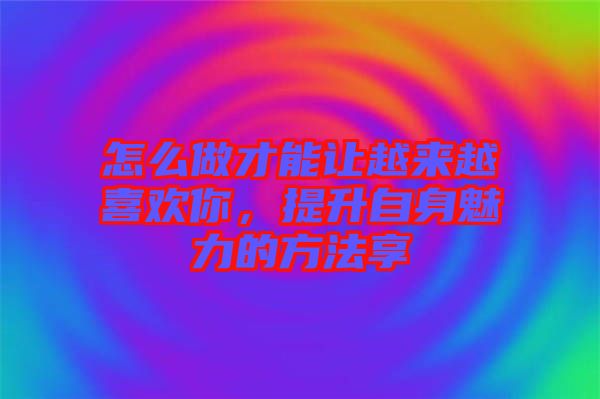 怎么做才能讓越來越喜歡你，提升自身魅力的方法享