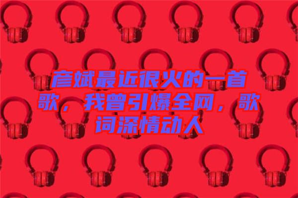 彥斌最近很火的一首歌，我曾引爆全網(wǎng)，歌詞深情動(dòng)人