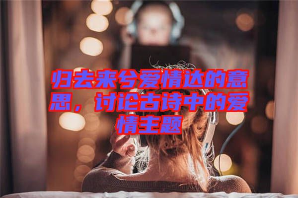 歸去來兮愛情達(dá)的意思，討論古詩中的愛情主題