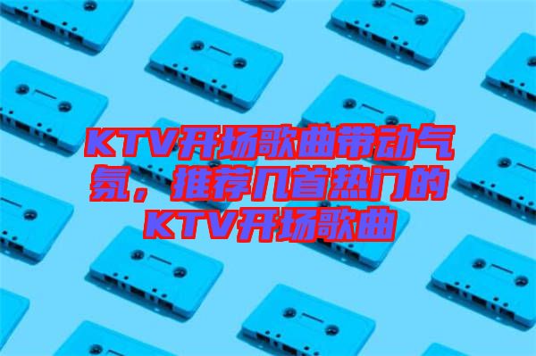 KTV開場(chǎng)歌曲帶動(dòng)氣氛，推薦幾首熱門的KTV開場(chǎng)歌曲