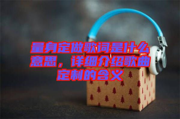 量身定做歌詞是什么意思，詳細(xì)介紹歌曲定制的含義