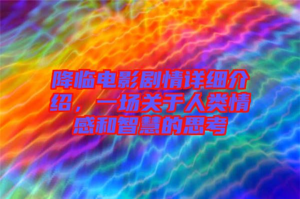 降臨電影劇情詳細(xì)介紹，一場關(guān)于人類情感和智慧的思考