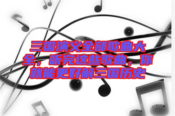 三國(guó)演義全部歌曲大全，聽(tīng)完這些歌曲，你就能更好解三國(guó)歷史