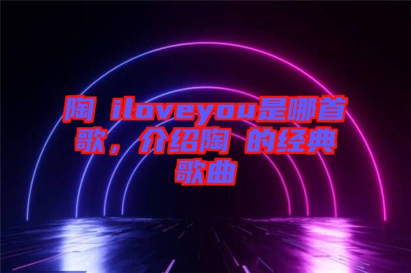 陶喆iloveyou是哪首歌，介紹陶喆的經(jīng)典歌曲