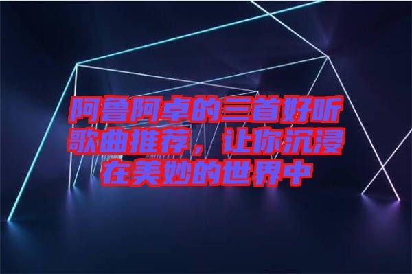 阿魯阿卓的三首好聽歌曲推薦，讓你沉浸在美妙的世界中