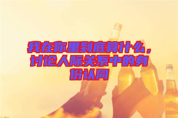 我在你里到底算什么，討論人際關(guān)系中的身份認(rèn)同