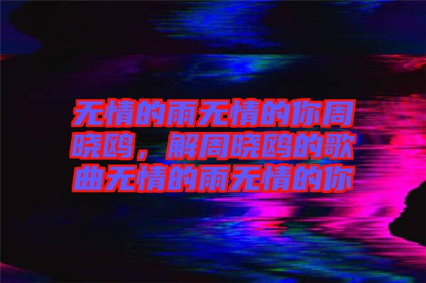 無情的雨無情的你周曉鷗，解周曉鷗的歌曲無情的雨無情的你