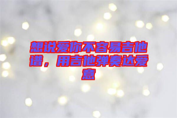 想說愛你不容易吉他譜，用吉他彈奏達(dá)愛意