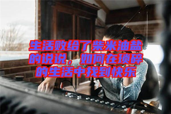 生活敗給了柴米油鹽的說說，如何在瑣碎的生活中找到快樂