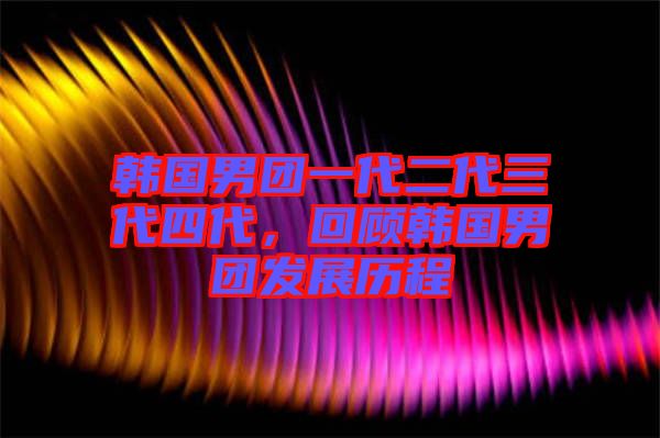 韓國(guó)男團(tuán)一代二代三代四代，回顧韓國(guó)男團(tuán)發(fā)展歷程