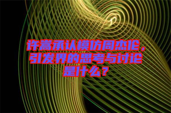 許嵩承認模仿周杰倫，引發(fā)界的思考與討論是什么？